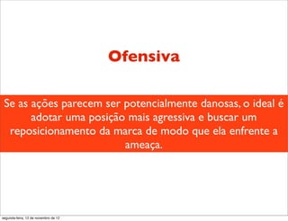 Ofensiva

 Se as ações parecem ser potencialmente danosas, o ideal é
       adotar uma posição mais agressiva e buscar um
  reposicionamento da marca de modo que ela enfrente a
                         ameaça.




segunda-feira, 12 de novembro de 12
 