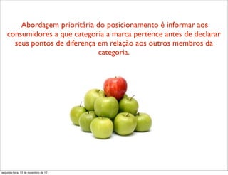 Abordagem prioritária do posicionamento é informar aos
    consumidores a que categoria a marca pertence antes de declarar
      seus pontos de diferença em relação aos outros membros da
                               categoria.




segunda-feira, 12 de novembro de 12
 