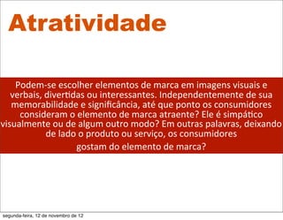 Atratividade

    Podem-­‐se	
  escolher	
  elementos	
  de	
  marca	
  em	
  imagens	
  visuais	
  e	
  
   verbais,	
  diver5das	
  ou	
  interessantes.	
  Independentemente	
  de	
  sua	
  
   memorabilidade	
  e	
  signiﬁcância,	
  até	
  que	
  ponto	
  os	
  consumidores	
  
     consideram	
  o	
  elemento	
  de	
  marca	
  atraente?	
  Ele	
  é	
  simpá5co	
  
visualmente	
  ou	
  de	
  algum	
  outro	
  modo?	
  Em	
  outras	
  palavras,	
  deixando	
  
               de	
  lado	
  o	
  produto	
  ou	
  serviço,	
  os	
  consumidores	
  
                          gostam	
  do	
  elemento	
  de	
  marca?




segunda-feira, 12 de novembro de 12
 
