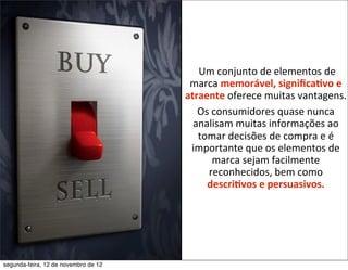 Um	
  conjunto	
  de	
  elementos	
  de	
  
                                       marca	
  memorável,	
  signiﬁca2vo	
  e	
  
                                      atraente	
  oferece	
  muitas	
  vantagens.	
  
                                           Os	
  consumidores	
  quase	
  nunca	
  
                                        analisam	
  muitas	
  informações	
  ao	
  
                                            tomar	
  decisões	
  de	
  compra	
  e	
  é	
  
                                       importante	
  que	
  os	
  elementos	
  de	
  
                                                 marca	
  sejam	
  facilmente	
  
                                              reconhecidos,	
  bem	
  como	
  
                                              descri2vos	
  e	
  persuasivos.




segunda-feira, 12 de novembro de 12
 