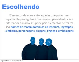 Escolhendo
          Elementos	
  de	
  marca	
  são	
  aqueles	
  que	
  podem	
  ser	
  
       legalmente	
  protegidos	
  e	
  que	
  servem	
  para	
  iden5ﬁcar	
  e	
  
       diferenciar	
  a	
  marca.	
  Os	
  principais	
  elementos	
  de	
  marca	
  
       são	
  nomes	
  de	
  marca,domínios	
  na	
  Internet,	
  logo2pos,	
  
       símbolos,	
  personagens,	
  slogans,	
  jingles	
  e	
  embalagens




segunda-feira, 12 de novembro de 12
 