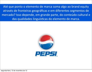 Até	
  que	
  ponto	
  o	
  elemento	
  de	
  marca	
  soma	
  algo	
  ao	
  brand	
  equity	
  
 através	
  de	
  fronteiras	
  geográﬁcas	
  e	
  em	
  diferentes	
  segmentos	
  de	
  
 mercado?	
  Isso	
  depende,	
  em	
  grande	
  parte,	
  do	
  conteúdo	
  cultural	
  e	
  
           das	
  qualidades	
  linguís5cas	
  do	
  elemento	
  de	
  marca.	
  




segunda-feira, 12 de novembro de 12
 