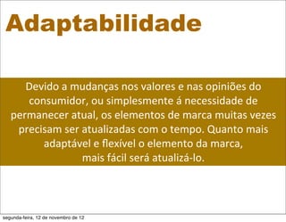 Adaptabilidade

      Devido	
  a	
  mudanças	
  nos	
  valores	
  e	
  nas	
  opiniões	
  do	
  
      consumidor,	
  ou	
  simplesmente	
  á	
  necessidade	
  de	
  
   permanecer	
  atual,	
  os	
  elementos	
  de	
  marca	
  muitas	
  vezes	
  
    precisam	
  ser	
  atualizadas	
  com	
  o	
  tempo.	
  Quanto	
  mais	
  
         adaptável	
  e	
  ﬂexível	
  o	
  elemento	
  da	
  marca,	
  
                       mais	
  fácil	
  será	
  atualizá-­‐lo.	
  



segunda-feira, 12 de novembro de 12
 