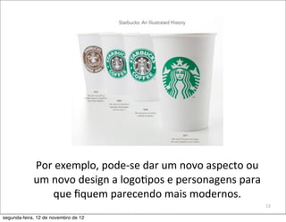 Por	
  exemplo,	
  pode-­‐se	
  dar	
  um	
  novo	
  aspecto	
  ou	
  
             um	
  novo	
  design	
  a	
  logo5pos	
  e	
  personagens	
  para	
  
                   que	
  ﬁquem	
  parecendo	
  mais	
  modernos.
                                                                                      23

segunda-feira, 12 de novembro de 12
 