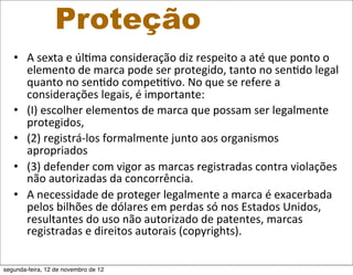 Proteção
   • A	
  sexta	
  e	
  úl5ma	
  consideração	
  diz	
  respeito	
  a	
  até	
  que	
  ponto	
  o	
  
     elemento	
  de	
  marca	
  pode	
  ser	
  protegido,	
  tanto	
  no	
  sen5do	
  legal	
  
     quanto	
  no	
  sen5do	
  compe55vo.	
  No	
  que	
  se	
  refere	
  a	
  
     considerações	
  legais,	
  é	
  importante:	
  
   • (I)	
  escolher	
  elementos	
  de	
  marca	
  que	
  possam	
  ser	
  legalmente	
  
     protegidos,	
  
   • (2)	
  registrá-­‐los	
  formalmente	
  junto	
  aos	
  organismos	
  
     apropriados	
  	
  
   • (3)	
  defender	
  com	
  vigor	
  as	
  marcas	
  registradas	
  contra	
  violações	
  
     não	
  autorizadas	
  da	
  concorrência.	
  
   • A	
  necessidade	
  de	
  proteger	
  legalmente	
  a	
  marca	
  é	
  exacerbada	
  
     pelos	
  bilhões	
  de	
  dólares	
  em	
  perdas	
  só	
  nos	
  Estados	
  Unidos,	
  
     resultantes	
  do	
  uso	
  não	
  autorizado	
  de	
  patentes,	
  marcas	
  
     registradas	
  e	
  direitos	
  autorais	
  (copyrights).

segunda-feira, 12 de novembro de 12
 