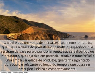  O	
  ideal	
  é	
  que	
  um	
  nome	
  de	
  marca	
  seja	
  facilmente	
  lembrado,	
  
 que	
  sugira	
  a	
  classe	
  do	
  produto	
  e	
  os	
  beneacios	
  especíﬁcos	
  que	
  
serviram	
  de	
  base	
  para	
  o	
  posicionamento,	
  que	
  seja	
  diver5do	
  ou	
  
interessante,	
  que	
  seja	
  rico	
  em	
  potencial	
  cria5vo	
  e	
  transferível	
  a	
  
       uma	
  ampla	
  variedade	
  de	
  produtos,	
  que	
  tenha	
  signiﬁcado	
  
      duradouro	
  e	
  relevante	
  ao	
  longo	
  do	
  tempo	
  e	
  que	
  possa	
  ser	
  
                          protegido	
  jurídica	
  e	
  compe55vamente.
segunda-feira, 12 de novembro de 12
 