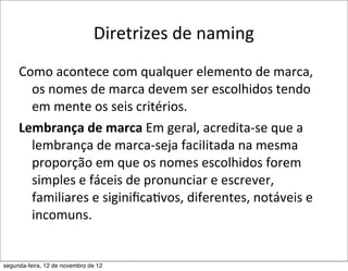 Diretrizes	
  de	
  naming
     Como	
  acontece	
  com	
  qualquer	
  elemento	
  de	
  marca,	
  
       os	
  nomes	
  de	
  marca	
  devem	
  ser	
  escolhidos	
  tendo	
  
       em	
  mente	
  os	
  seis	
  critérios.
     Lembrança	
  de	
  marca	
  Em	
  geral,	
  acredita-­‐se	
  que	
  a	
  
       lembrança	
  de	
  marca-­‐seja	
  faciIitada	
  na	
  mesma	
  
       proporção	
  em	
  que	
  os	
  nomes	
  escolhidos	
  forem	
  
       simples	
  e	
  fáceis	
  de	
  pronunciar	
  e	
  escrever,	
  
       familiares	
  e	
  siginiﬁca5vos,	
  diferentes,	
  notáveis	
  e	
  
       incomuns.


segunda-feira, 12 de novembro de 12
 