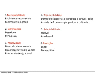1.Memorabilidade                          4.	
  Transferibilidade
     Facilmente	
  reconhecido                 Dentro	
  de	
  categorias	
  de	
  produto	
  e	
  através	
  	
  delas
     Facilmente	
  lembrado                    Através	
  de	
  fronteiras	
  geográﬁcas	
  e	
  culturais

     2.	
  Signiﬁcância                        5.	
  Adaptabilidade
     Descri5vo                                 Flexível
     Persuasivo                                Atualizável

     3.	
  Atra5vidade                         6.Proteção
     Diver5do	
  e	
  interessante             Legal
     Rica	
  imagem	
  visual	
  e	
  verbal   Compe55va
     Este5camente	
  agradável




segunda-feira, 12 de novembro de 12
 
