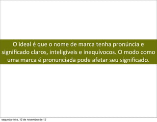 O	
  ideal	
  é	
  que	
  o	
  nome	
  de	
  marca	
  tenha	
  pronúncia	
  e	
  
signiﬁcado	
  claros,	
  inteligíveis	
  e	
  inequívocos.	
  O	
  modo	
  como	
  
   uma	
  marca	
  é	
  pronunciada	
  pode	
  afetar	
  seu	
  signiﬁcado.	
  




segunda-feira, 12 de novembro de 12
 