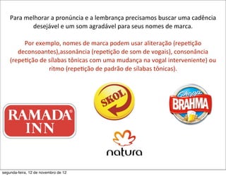 Para	
  melhorar	
  a	
  pronúncia	
  e	
  a	
  lembrança	
  precisamos	
  buscar	
  uma	
  cadência	
  
              desejável	
  e	
  um	
  som	
  agradável	
  para	
  seus	
  nomes	
  de	
  marca.	
  

         Por	
  exemplo,	
  nomes	
  de	
  marca	
  podem	
  usar	
  aliteração	
  (repe5ção	
  
       deconsoantes),assonância	
  (repe5ção	
  de	
  som	
  de	
  vogais),	
  consonância	
  
    (repe5ção	
  de	
  sílabas	
  tônicas	
  com	
  uma	
  mudança	
  na	
  vogal	
  interveniente)	
  ou	
  
                       ritmo	
  (repe5ção	
  de	
  padrão	
  de	
  sílabas	
  tônicas).	
  




segunda-feira, 12 de novembro de 12
 