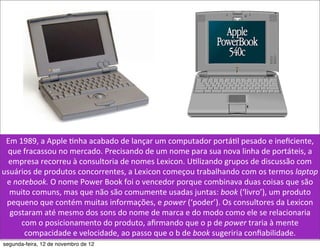 Em	
  1989,	
  a	
  Apple	
  5nha	
  acabado	
  de	
  lançar	
  um	
  computador	
  portá5l	
  pesado	
  e	
  ineﬁciente,	
  
 que	
  fracassou	
  no	
  mercado.	
  Precisando	
  de	
  um	
  nome	
  para	
  sua	
  nova	
  linha	
  de	
  portáteis,	
  a	
  
  empresa	
  recorreu	
  à	
  consultoria	
  de	
  nomes	
  Lexicon.	
  U5lizando	
  grupos	
  de	
  discussão	
  com	
  
usuários	
  de	
  produtos	
  concorrentes,	
  a	
  Lexicon	
  começou	
  trabalhando	
  com	
  os	
  termos	
  laptop	
  
 e	
  notebook.	
  O	
  nome	
  Power	
  Book	
  foi	
  o	
  vencedor	
  porque	
  combinava	
  duas	
  coisas	
  que	
  são	
  
  muito	
  comuns,	
  mas	
  que	
  não	
  são	
  comumente	
  usadas	
  juntas:	
  book	
  (‘livro’),	
  um	
  produto	
  
 pequeno	
  que	
  contém	
  muitas	
  informações,	
  e	
  power	
  (‘poder’).	
  Os	
  consultores	
  da	
  Lexicon	
  
  gostaram	
  até	
  mesmo	
  dos	
  sons	
  do	
  nome	
  de	
  marca	
  e	
  do	
  modo	
  como	
  ele	
  se	
  relacionaria	
  
        com	
  o	
  posicionamento	
  do	
  produto,	
  aﬁrmando	
  que	
  o	
  p	
  de	
  power	
  traria	
  à	
  mente	
  
         compacidade	
  e	
  velocidade,	
  ao	
  passo	
  que	
  o	
  b	
  de	
  book	
  sugeriria	
  conﬁabilidade.
segunda-feira, 12 de novembro de 12
 