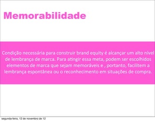 Memorabilidade


Condição	
  necessária	
  para	
  construir	
  brand	
  equity	
  é	
  alcançar	
  um	
  alto	
  nível	
  
  de	
  lembrança	
  de	
  marca.	
  Para	
  a5ngir	
  essa	
  meta,	
  podem	
  ser	
  escolhidos	
  
   elementos	
  de	
  marca	
  que	
  sejam	
  memoráveis	
  e	
  ,	
  portanto,	
  facilitem	
  a	
  
 lembrança	
  espontânea	
  ou	
  o	
  reconhecimento	
  em	
  situações	
  de	
  compra.




segunda-feira, 12 de novembro de 12
 