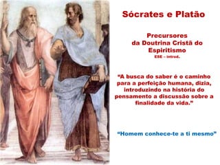 Sócrates e Platão
Precursores
da Doutrina Cristã do
Espiritismo
ESE – introd.
“A busca do saber é o caminho
para a perfeição humana, dizia,
introduzindo na história do
pensamento a discussão sobre a
finalidade da vida.”
“Homem conhece-te a ti mesmo”
 