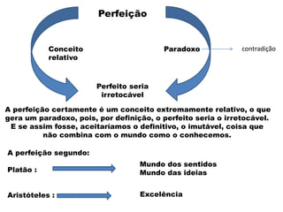 A perfeição segundo:
Platão :
Aristóteles :
A perfeição certamente é um conceito extremamente relativo, o que
gera um paradoxo, pois, por definição, o perfeito seria o irretocável.
E se assim fosse, aceitaríamos o definitivo, o imutável, coisa que
não combina com o mundo como o conhecemos.
Perfeição
Perfeito seria
irretocável
Conceito
relativo
Paradoxo
Mundo dos sentidos
Mundo das ideias
Excelência
contradição
 