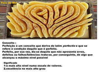 Conceito :
Perfeição é um conceito que deriva do latim perfectĭo e que se
refere à condição daquilo que é perfeito.
Perfeito, por sua vez, diz-se daquilo que não apresenta erros,
defeitos ou falhas/falências: trata-se, por conseguinte, de algo que
alcançou o máximo nível possível
Significado
1-o mais alto nível numa escala de valores.
2.excelência no mais alto grau
Favo de Mel
 