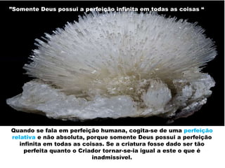 ”Somente Deus possui a perfeição infinita em todas as coisas “
Quando se fala em perfeição humana, cogita-se de uma perfeição
relativa e não absoluta, porque somente Deus possui a perfeição
infinita em todas as coisas. Se a criatura fosse dado ser tão
perfeita quanto o Criador tornar-se-ia igual a este o que é
inadmissível.
 