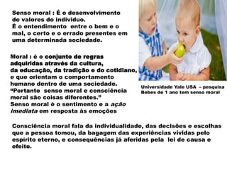 Moral : é o conjunto de regras
adquiridas através da cultura,
da educação, da tradição e do cotidiano,
e que orientam o comportamento
humano dentro de uma sociedade.
“Portanto senso moral e consciência
moral são coisas diferentes.”
Senso moral é o sentimento e a ação
imediata em resposta às emoções
Consciência moral fala da individualidade, das decisões e escolhas
que a pessoa tomou, da bagagem das experiências vividas pelo
espírito eterno, e consequências já aferidas pela lei de causa e
efeito.
Senso moral : É o desenvolvimento
de valores do individuo.
É o entendimento entre o bem e o
mal, o certo e o errado presentes em
uma determinada sociedade.
Universidade Yale USA – pesquisa
Bebes de 1 ano tem senso moral
 