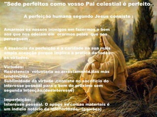 Amarmos os nossos inimigos em fazermos o bem
aos que nos odeiam em orarmos pelos que nos
perseguem .
A essência da perfeição é a caridade na sua mais
ampla acepção porque implica a pratica de todas
as virtudes.
Virtudes:
Resistencia voluntaria ao arrastamento das más
tendências.
Sublimidade da virtude ,consiste no sacrifício do
interesse pessoal para o bem do próximo sem
segunda intenção.(desinteresse)
Imperfeição:
Interesse pessoal. O apego as coisas materiais é
um indicio notório de inferioridade. (paixões)
"Sede perfeitos como vosso Pai celestial é perfeito",
A perfeição humana segundo Jesus consiste :
 