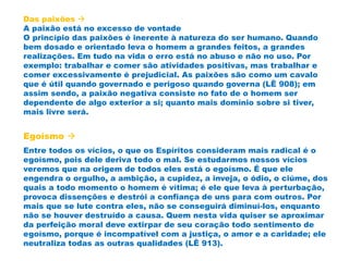 Das paixões 
A paixão está no excesso de vontade
O princípio das paixões é inerente à natureza do ser humano. Quando
bem dosado e orientado leva o homem a grandes feitos, a grandes
realizações. Em tudo na vida o erro está no abuso e não no uso. Por
exemplo: trabalhar e comer são atividades positivas, mas trabalhar e
comer excessivamente é prejudicial. As paixões são como um cavalo
que é útil quando governado e perigoso quando governa (LÊ 908); em
assim sendo, a paixão negativa consiste no fato de o homem ser
dependente de algo exterior a si; quanto mais domínio sobre si tiver,
mais livre será.
Egoísmo 
Entre todos os vícios, o que os Espíritos consideram mais radical é o
egoísmo, pois dele deriva todo o mal. Se estudarmos nossos vícios
veremos que na origem de todos eles está o egoísmo. É que ele
engendra o orgulho, a ambição, a cupidez, a inveja, o ódio, o ciúme, dos
quais a todo momento o homem é vítima; é ele que leva à perturbação,
provoca dissenções e destrói a confiança de uns para com outros. Por
mais que se lute contra eles, não se conseguirá diminuí-los, enquanto
não se houver destruído a causa. Quem nesta vida quiser se aproximar
da perfeição moral deve extirpar de seu coração todo sentimento de
egoísmo, porque é incompatível com a justiça, o amor e a caridade; ele
neutraliza todas as outras qualidades (LÊ 913).
 