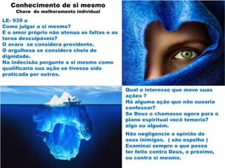 Conhecimento de si mesmo
Chave do melhoramento individual
LE- 939 a
Como julgar a si mesmo?
E o amor próprio não atenua as faltas e as
torna desculpáveis?
O avaro se considera previdente.
O orgulhoso se considera cheio de
dignidade.
Na indecisão pergunte a si mesmo como
qualificaria sua ação se tivesse sido
praticada por outros.
Não negligencie a opinião de
seus inimigos. ( são espelho )
Examinai sempre o que possa
ter feito contra Deus, o próximo,
ou contra si mesmo.
Qual o interesse que move suas
ações ?
Há alguma ação que não ousaria
confessar?
Se Deus o chamasse agora para o
plano espiritual você temeria?
algo ou alguém.
 