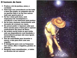 O homem de bem
 Pratica a lei da justiça, amor, e
caridade
 Interroga sua consciência se fez todo
o bem que podia, se ninguém tem de
se queixar dele e se fez aos outros
tudo que queria para si
 Se fez o bem pelo bem, sem
esperança de recompensa e
sacrificou o seu interesse pela justiça
 Se foi bom ,humano, benevolente sem
exceção de crenças ou raças.
 Se possui poder e riquezas sabe que
deve usa-las para o bem pois é apenas
usufrutuário dos bens de Deus.
 Na ordem social trata os que estão
sob sua dependência com bondade e
benevolência porque são seus iguais
perante Deus.
 Usa da autoridade para levantar a
moral, e não para ferir com seu
orgulho.
 É indulgente para com as fraquezas
dos outros .Não é vingativo, perdoa as
ofensas .
 Respeita seus semelhantes , e todos
os direitos da Lei natural
 