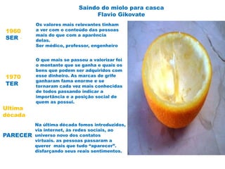 Saindo do miolo para casca
Flavio Gikovate
1960
SER -
Os valores mais relevantes tinham
a ver com o conteúdo das pessoas
mais do que com a aparência
delas.
Ser médico, professor, engenheiro
1970
TER
O que mais se passou a valorizar foi
o montante que se ganha e quais os
bens que podem ser adquiridos com
esse dinheiro. As marcas de grife
ganharam fama enorme e se
tornaram cada vez mais conhecidas
de todos passando indicar a
importância e a posição social de
quem as possui.
Ultima
década
PARECER
Na última década fomos introduzidos,
via internet, às redes sociais, ao
universo novo dos contatos
virtuais. as pessoas passaram a
querer mais que tudo “aparecer”.
disfarçando seus reais sentimentos.
 