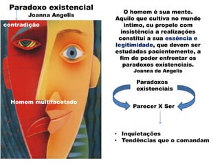 • Inquietações
• Tendências que o comandam
Homem multifacetado
Paradoxo existencial
Joanna Angelis
O homem é sua mente.
Aquilo que cultiva no mundo
intimo, ou propele com
insistência a realizações
constitui a sua essência e
legitimidade, que devem ser
estudadas pacientemente, a
fim de poder enfrentar os
paradoxos existenciais.
Joanna de Angelis
Paradoxos
existenciais
Parecer X Ser
contradição
 