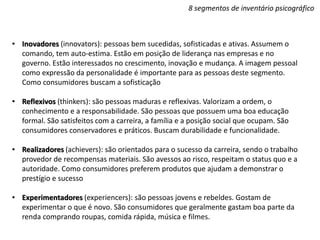8 segmentos de inventário psicográfico
• Inovadores (innovators): pessoas bem sucedidas, sofisticadas e ativas. Assumem o
comando, tem auto-estima. Estão em posição de liderança nas empresas e no
governo. Estão interessados no crescimento, inovação e mudança. A imagem pessoal
como expressão da personalidade é importante para as pessoas deste segmento.
Como consumidores buscam a sofisticação
• Reflexivos (thinkers): são pessoas maduras e reflexivas. Valorizam a ordem, o
conhecimento e a responsabilidade. São pessoas que possuem uma boa educação
formal. São satisfeitos com a carreira, a família e a posição social que ocupam. São
consumidores conservadores e práticos. Buscam durabilidade e funcionalidade.
• Realizadores (achievers): são orientados para o sucesso da carreira, sendo o trabalho
provedor de recompensas materiais. São avessos ao risco, respeitam o status quo e a
autoridade. Como consumidores preferem produtos que ajudam a demonstrar o
prestígio e sucesso
• Experimentadores (experiencers): são pessoas jovens e rebeldes. Gostam de
experimentar o que é novo. São consumidores que geralmente gastam boa parte da
renda comprando roupas, comida rápida, música e filmes.
 