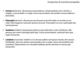 8 segmentos de inventário psicográfico
• Crentes (believers): são pessoas conservadoras, comprometidas com a família, a
religião, a comunidade e a nação. Como consumidores são também conservadores e
previsíveis.
• Esforçados (strivers): são pessoas que buscam auto-afirmação no mundo ao seu
redor. São inseguros e possuem poucos recursos. Preocupam-se com a aprovação das
outras pessoas.
• Fazedores (makers): são pessoas práticas e que valorizam a auto-suficiência. São
pessoas que vivem motivadas pelo fazer. Como consumidores, valorizam bens que
sejam funcionais.
• Lutadores (survivors): tendem a ser pessoas pobres com pouco estudo, tem poucas
habilidades, são mais velhos e preocupados com a saúde. Como consumidores são
cautelosos. Representam um mercado modesto, porém são leais às marcas que
consomem.
 