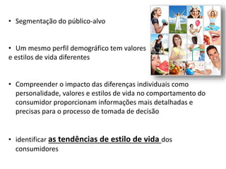 • Segmentação do público-alvo
• Um mesmo perfil demográfico tem valores
e estilos de vida diferentes
• Compreender o impacto das diferenças individuais como
personalidade, valores e estilos de vida no comportamento do
consumidor proporcionam informações mais detalhadas e
precisas para o processo de tomada de decisão
• identificar as tendências de estilo de vida dos
consumidores
 