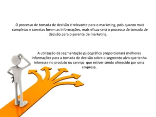 A utilização da segmentação psicográfica proporcionará melhores
informações para a tomada de decisão sobre o segmento alvo que tenha
interesse no produto ou serviço que estiver sendo oferecido por uma
empresa.
O processo de tomada de decisão é relevante para o marketing, pois quanto mais
completas e corretas forem as informações, mais eficaz será o processo de tomada de
decisão para o gerente de marketing.
 