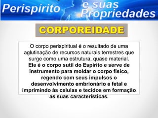 O corpo perispiritual é o resultado de uma
aglutinação de recursos naturais terrestres que
surge como uma estrutura, quase material.
Ele é o corpo sutil do Espírito e serve de
instrumento para moldar o corpo físico,
regendo com seus impulsos o
desenvolvimento embrionário e fetal e
imprimindo às celulas e tecidos em formação
as suas características.
 