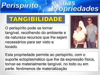 O perispírito pode se tornar
tangível, recolhendo do ambiente e
da natureza recursos que lhe sejam
necessários para ser visto e
tocado.
Esta propriedade permite ao perispírito, com o
suporte ectoplasmático que lhe da expressão física,
tornar-se materialmente tangível, no todo ou em
parte. fenômenos de materialização
 
