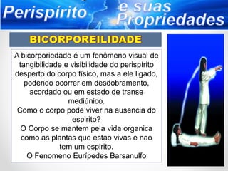 A bicorporiedade é um fenômeno visual de
tangibilidade e visibilidade do perispírito
desperto do corpo físico, mas a ele ligado,
podendo ocorrer em desdobramento,
acordado ou em estado de transe
mediúnico.
Como o corpo pode viver na ausencia do
espirito?
O Corpo se mantem pela vida organica
como as plantas que estao vivas e nao
tem um espirito.
O Fenomeno Eurípedes Barsanulfo
 