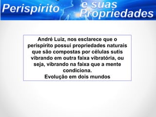 André Luiz, nos esclarece que o
perispírito possui propriedades naturais
que são compostas por células sutis
vibrando em outra faixa vibratória, ou
seja, vibrando na faixa que a mente
condiciona.
Evolução em dois mundos
 