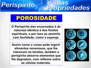 O Perispirito dos encarnados é de
natureza idêntica à dos fluidos
espirituais, e por isso os assimila
com facilidade, como a esponja.
Assim como o corpo pode ingerir
alimentos venenosos, que lhe
intoxicam os tecidos, também o
perispirito absorve elementos que
lhe degradam, com reflexos sobre
as células materiais.
 