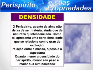 O Perispírito, agente da alma não
deixa de ser matéria, ainda que de
natureza quintessenciada. Como
tal apresenta uma certa densidade
que se relaciona com o grau de
evolução.
relação entre a massa, o peso e a
espessura
Quanto menor a densidade do
perispírito, menor seu peso e
maior sua luminosidade
 