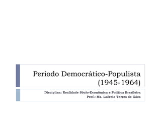 Período Democrático-Populista
(1945-1964)
Disciplina: Realidade Sócio-Econômica e Política Brasileira
Prof.: Ms. Laércio Torres de Góes

 