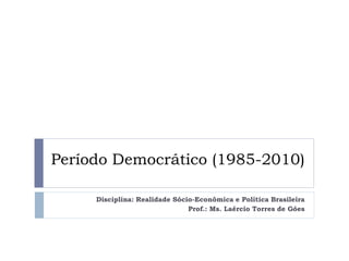 Período Democrático (1985-2010)
Disciplina: Realidade Sócio-Econômica e Política Brasileira
Prof.: Ms. Laércio Torres de Góes

 