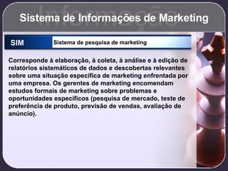 Sistema de Informações de Marketing Informação SIM Sistema de pesquisa de marketing Corresponde à elaboração, à coleta, à análise e à edição de relatórios sistemáticos de dados e descobertas relevantes sobre uma situação específica de marketing enfrentada por uma empresa. Os gerentes de marketing encomendam estudos formais de marketing sobre problemas e oportunidades específicos (pesquisa de mercado, teste de preferência de produto, previsão de vendas, avaliação de anúncio). 