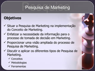 Pesquisa Pesquisa de Marketing Situar a Pesquisa de Marketing na implementação do Conceito de Marketing. Enfatizar a necessidade da informação para o processo de tomada de decisão em Marketing. Proporcionar uma visão ampliada do processo de Pesquisa de Marketing. Discutir e aplicar os diferentes tipos de Pesquisa de Marketing. Conceitos  Metodologias Ferramentas Objetivos 