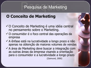 O Conceito de Marketing é uma idéia central no pensamento sobre o Marketing. O consumidor é o foco central das operações da empresa A ênfase está na lucratividade a longo prazo e não apenas na obtenção de maiores volumes de vendas A área de Marketing deve buscar a integração com as outras áreas da empresa visando a orientação para o consumidor e a lucratividade a longo prazo (Zykmund, 2000) O Conceito de Marketing Pesquisa Pesquisa de Marketing 