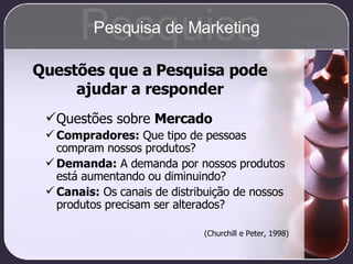 Questões que a Pesquisa pode ajudar a responder Questões sobre  Mercado Compradores:  Que tipo de pessoas compram nossos produtos? Demanda:  A demanda por nossos produtos está aumentando ou diminuindo? Canais:  Os canais de distribuição de nossos produtos precisam ser alterados? (Churchill e Peter, 1998) Pesquisa Pesquisa de Marketing 