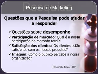 Questões sobre  desempenho Participação de mercado:  Qual é a nossa participação no mercado total? Satisfação dos clientes:  Os clientes estão satisfeitos com os nossos produtos? Imagem:  Como o publico percebe a nossa organização? (Churchill e Peter, 1998) Questões que a Pesquisa pode ajudar a responder Pesquisa Pesquisa de Marketing 