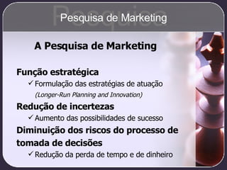 A Pesquisa de Marketing Função estratégica Formulação das estratégias de atuação (Longer-Run Planning and Innovation) Redução de incertezas Aumento das possibilidades de sucesso Diminuição dos riscos do processo de tomada de decisões Redução da perda de tempo e de dinheiro Pesquisa Pesquisa de Marketing 