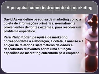 A pesquisa como instrumento de marketing Pesquisa David Aaker define pesquisa de marketing como a coleta de informações primárias, normalmente provenientes de fontes externas, para resolver um problema específico. Para Philip Kotler, pesquisa de marketing correspondente à elaboração, à coleta, à análise e à edição de relatórios sistemáticos de dados e descobertas relevantes sobre uma situação específica de marketing enfrentada pela empresa. 