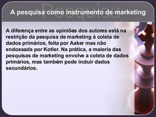 A pesquisa como instrumento de marketing Pesquisa A diferença entre as opiniões dos autores está na restrição da pesquisa de marketing à coleta de dados primários, feita por Aaker mas não endossada por Kotler. Na prática, a maioria das pesquisas de marketing envolve a coleta de dados primários, mas também pode incluir dados secundários. 