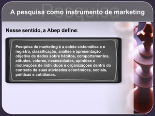 A pesquisa como instrumento de marketing Pesquisa Nesse sentido, a Abep define: Pesquisa de marketing é a coleta sistemática e o registro, classificação, análise e apresentação objetiva de dados sobre hábitos, comportamentos, atitudes, valores, necessidades, opiniões e motivações de indivíduos e organizações dentro do contexto de suas atividades econômicas, sociais, políticas e cotidianas. 