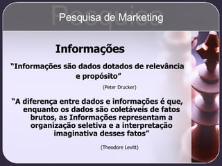 Informações “ Informações são dados dotados de relevância e propósito” (Peter Drucker) “ A diferença entre dados e informações é que, enquanto os dados são coletáveis de fatos brutos, as Informações representam a organização seletiva e a interpretação imaginativa desses fatos” (Theodore Levitt) Pesquisa Pesquisa de Marketing 