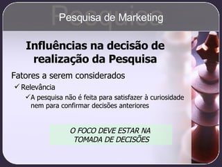 Influências na decisão de realização da Pesquisa Fatores a serem considerados Relevância A pesquisa não é feita para satisfazer à curiosidade nem para confirmar decisões anteriores O FOCO DEVE ESTAR NA  TOMADA DE DECISÕES Pesquisa Pesquisa de Marketing 